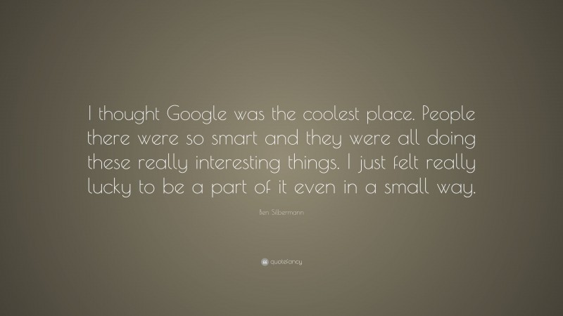Ben Silbermann Quote: “I thought Google was the coolest place. People there were so smart and they were all doing these really interesting things. I just felt really lucky to be a part of it even in a small way.”