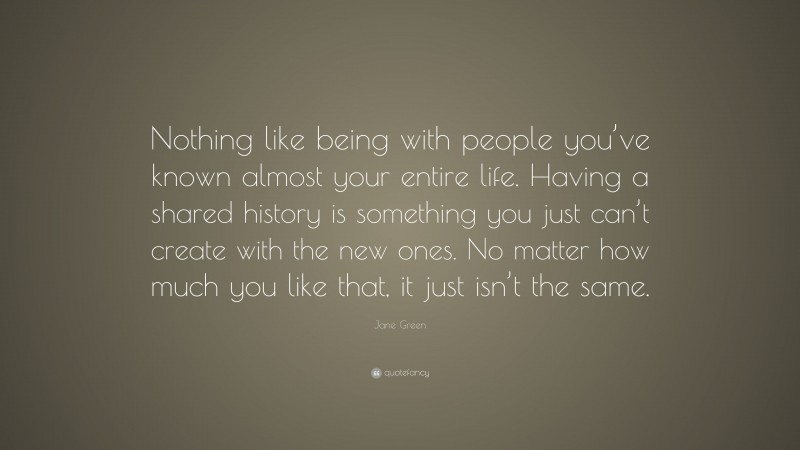 Jane Green Quote: “Nothing like being with people you’ve known almost your entire life. Having a shared history is something you just can’t create with the new ones. No matter how much you like that, it just isn’t the same.”
