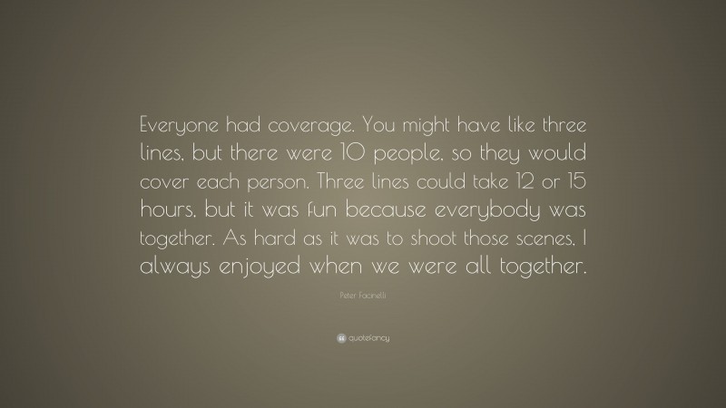 Peter Facinelli Quote: “Everyone had coverage. You might have like three lines, but there were 10 people, so they would cover each person. Three lines could take 12 or 15 hours, but it was fun because everybody was together. As hard as it was to shoot those scenes, I always enjoyed when we were all together.”