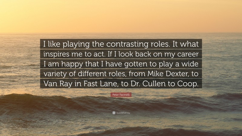 Peter Facinelli Quote: “I like playing the contrasting roles. It what inspires me to act. If I look back on my career I am happy that I have gotten to play a wide variety of different roles, from Mike Dexter, to Van Ray in Fast Lane, to Dr. Cullen to Coop.”