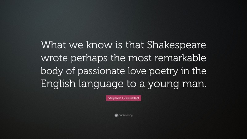 Stephen Greenblatt Quote: “What we know is that Shakespeare wrote perhaps the most remarkable body of passionate love poetry in the English language to a young man.”