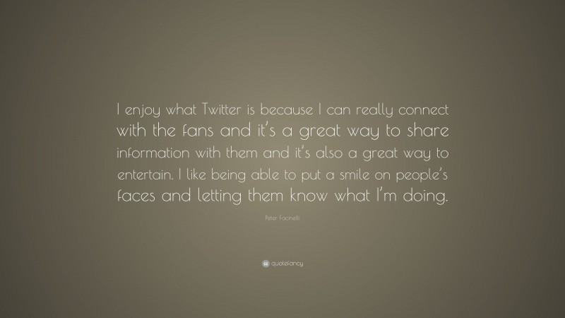 Peter Facinelli Quote: “I enjoy what Twitter is because I can really connect with the fans and it’s a great way to share information with them and it’s also a great way to entertain. I like being able to put a smile on people’s faces and letting them know what I’m doing.”