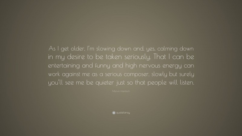 Marvin Hamlisch Quote: “As I get older, I’m slowing down and, yes, calming down in my desire to be taken seriously. That I can be entertaining and funny and high nervous energy can work against me as a serious composer, slowly but surely you’ll see me be quieter just so that people will listen.”