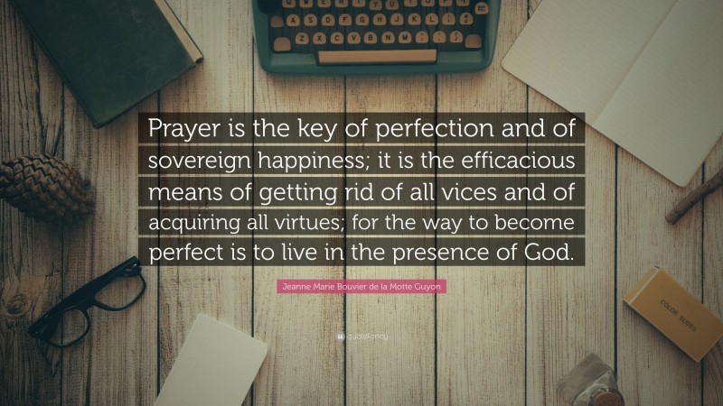 Jeanne Marie Bouvier de la Motte Guyon Quote: “Prayer is the key of perfection and of sovereign happiness; it is the efficacious means of getting rid of all vices and of acquiring all virtues; for the way to become perfect is to live in the presence of God.”
