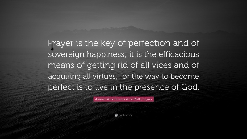 Jeanne Marie Bouvier de la Motte Guyon Quote: “Prayer is the key of perfection and of sovereign happiness; it is the efficacious means of getting rid of all vices and of acquiring all virtues; for the way to become perfect is to live in the presence of God.”