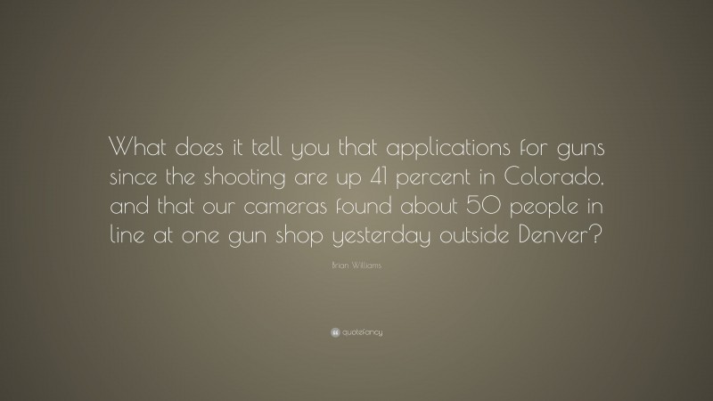Brian Williams Quote: “What does it tell you that applications for guns since the shooting are up 41 percent in Colorado, and that our cameras found about 50 people in line at one gun shop yesterday outside Denver?”