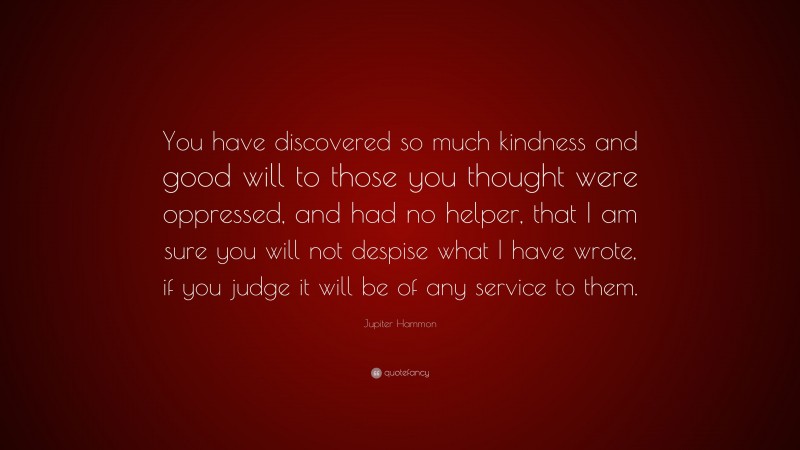 Jupiter Hammon Quote: “You have discovered so much kindness and good will to those you thought were oppressed, and had no helper, that I am sure you will not despise what I have wrote, if you judge it will be of any service to them.”