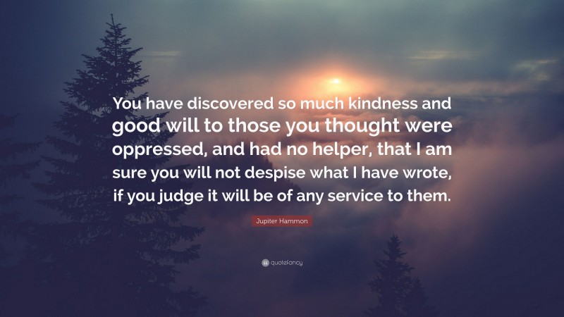 Jupiter Hammon Quote: “You have discovered so much kindness and good will to those you thought were oppressed, and had no helper, that I am sure you will not despise what I have wrote, if you judge it will be of any service to them.”