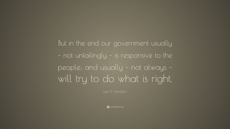Lee H. Hamilton Quote: “But in the end our government usually – not unfailingly – is responsive to the people; and usually – not always – will try to do what is right.”