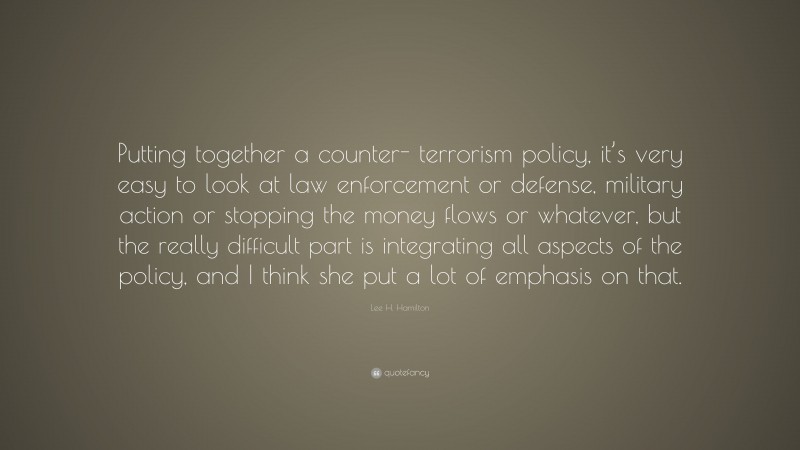 Lee H. Hamilton Quote: “Putting together a counter- terrorism policy, it’s very easy to look at law enforcement or defense, military action or stopping the money flows or whatever, but the really difficult part is integrating all aspects of the policy, and I think she put a lot of emphasis on that.”