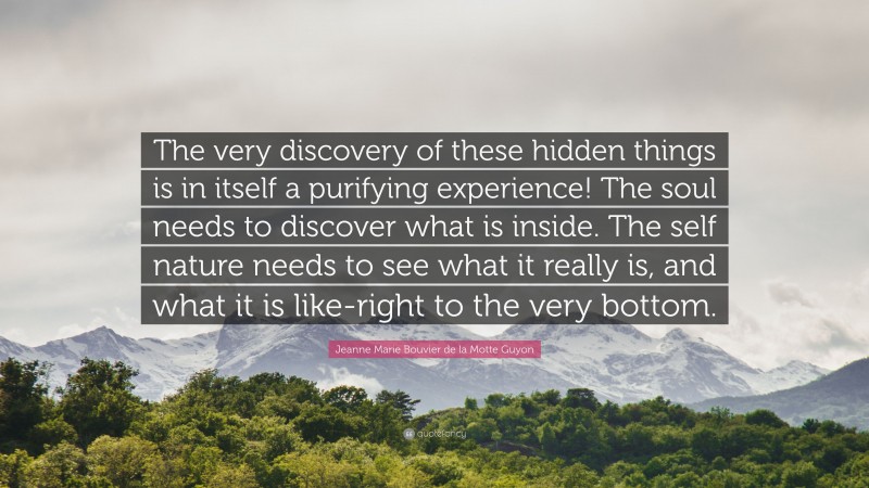 Jeanne Marie Bouvier de la Motte Guyon Quote: “The very discovery of these hidden things is in itself a purifying experience! The soul needs to discover what is inside. The self nature needs to see what it really is, and what it is like-right to the very bottom.”