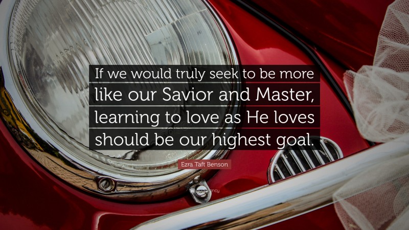 Ezra Taft Benson Quote: “If we would truly seek to be more like our Savior and Master, learning to love as He loves should be our highest goal.”
