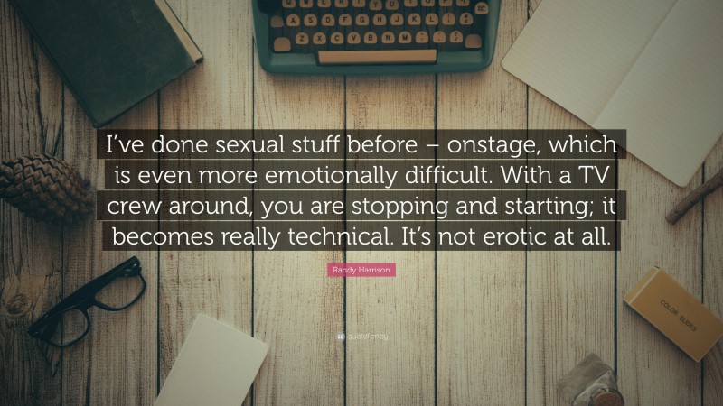 Randy Harrison Quote: “I’ve done sexual stuff before – onstage, which is even more emotionally difficult. With a TV crew around, you are stopping and starting; it becomes really technical. It’s not erotic at all.”