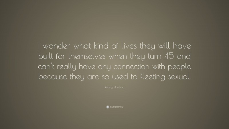 Randy Harrison Quote: “I wonder what kind of lives they will have built for themselves when they turn 45 and can’t really have any connection with people because they are so used to fleeting sexual.”