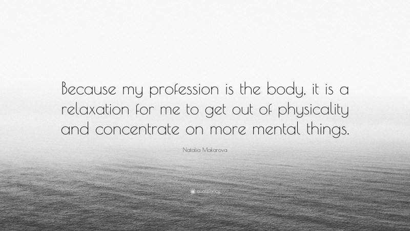 Natalia Makarova Quote: “Because my profession is the body, it is a relaxation for me to get out of physicality and concentrate on more mental things.”