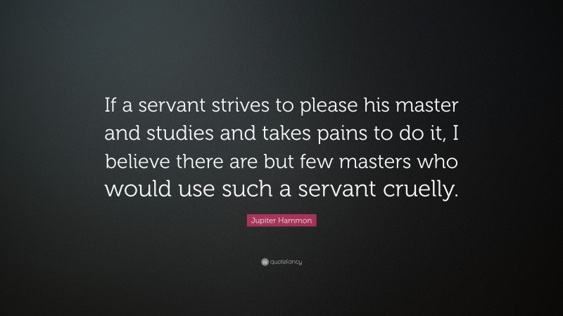 Jupiter Hammon Quote: “If a servant strives to please his master and studies and takes pains to do it, I believe there are but few masters who would use such a servant cruelly.”