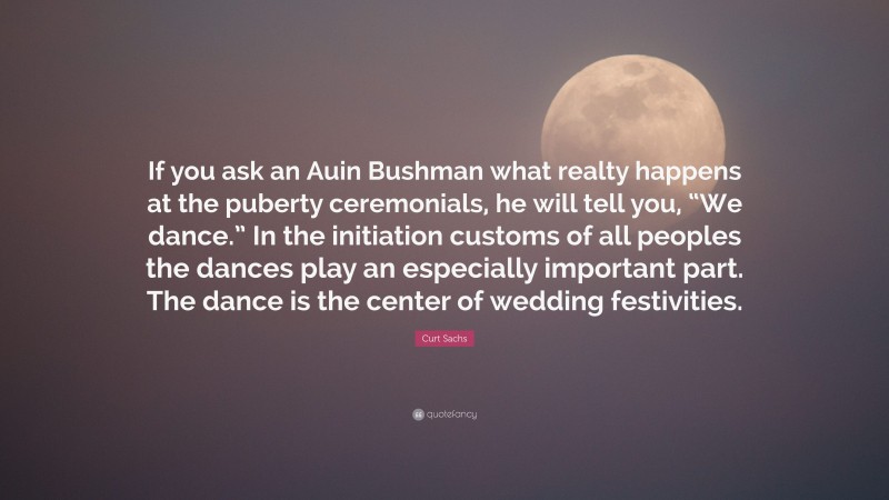Curt Sachs Quote: “If you ask an Auin Bushman what realty happens at the puberty ceremonials, he will tell you, “We dance.” In the initiation customs of all peoples the dances play an especially important part. The dance is the center of wedding festivities.”