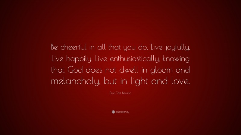 Ezra Taft Benson Quote: “Be cheerful in all that you do. Live joyfully. Live happily. Live enthusiastically, knowing that God does not dwell in gloom and melancholy, but in light and love.”