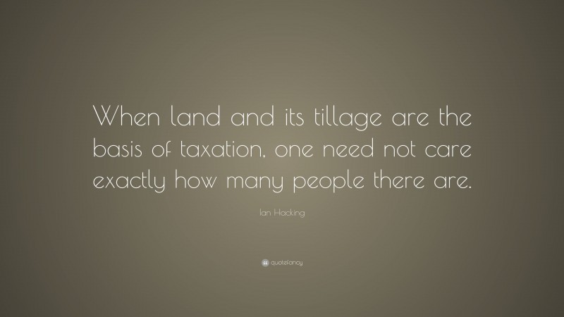 Ian Hacking Quote: “When land and its tillage are the basis of taxation, one need not care exactly how many people there are.”