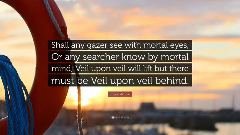 Edwin Arnold Quote: “Shall any gazer see with mortal eyes, Or any searcher know by mortal mind; Veil upon veil will lift but there must be Veil upon veil behind.”