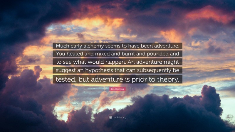 Ian Hacking Quote: “Much early alchemy seems to have been adventure. You heated and mixed and burnt and pounded and to see what would happen. An adventure might suggest an hypothesis that can subsequently be tested, but adventure is prior to theory.”