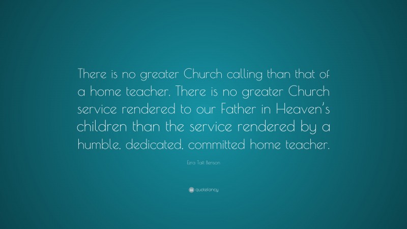 Ezra Taft Benson Quote: “There is no greater Church calling than that of a home teacher. There is no greater Church service rendered to our Father in Heaven’s children than the service rendered by a humble, dedicated, committed home teacher.”