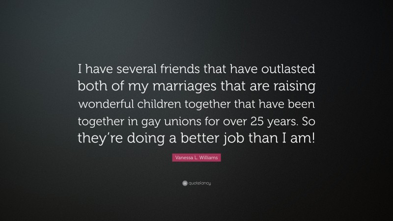 Vanessa L. Williams Quote: “I have several friends that have outlasted both of my marriages that are raising wonderful children together that have been together in gay unions for over 25 years. So they’re doing a better job than I am!”