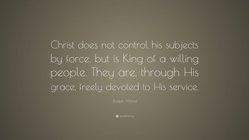 Joseph Alleine Quote: “Christ does not control his subjects by force, but is King of a willing people. They are, through His grace, freely devoted to His service.”
