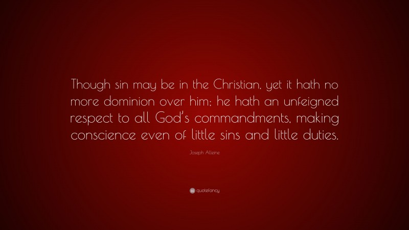 Joseph Alleine Quote: “Though sin may be in the Christian, yet it hath no more dominion over him; he hath an unfeigned respect to all God’s commandments, making conscience even of little sins and little duties.”