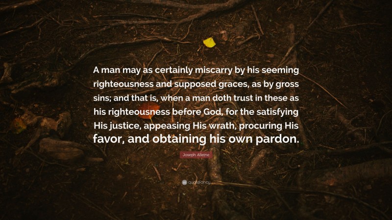 Joseph Alleine Quote: “A man may as certainly miscarry by his seeming righteousness and supposed graces, as by gross sins; and that is, when a man doth trust in these as his righteousness before God, for the satisfying His justice, appeasing His wrath, procuring His favor, and obtaining his own pardon.”
