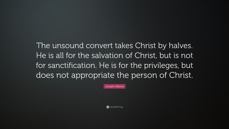 Joseph Alleine Quote: “The unsound convert takes Christ by halves. He is all for the salvation of Christ, but is not for sanctification. He is for the privileges, but does not appropriate the person of Christ.”