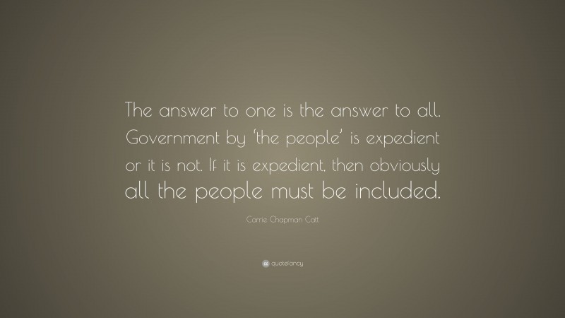 Carrie Chapman Catt Quote: “The answer to one is the answer to all. Government by ‘the people’ is expedient or it is not. If it is expedient, then obviously all the people must be included.”