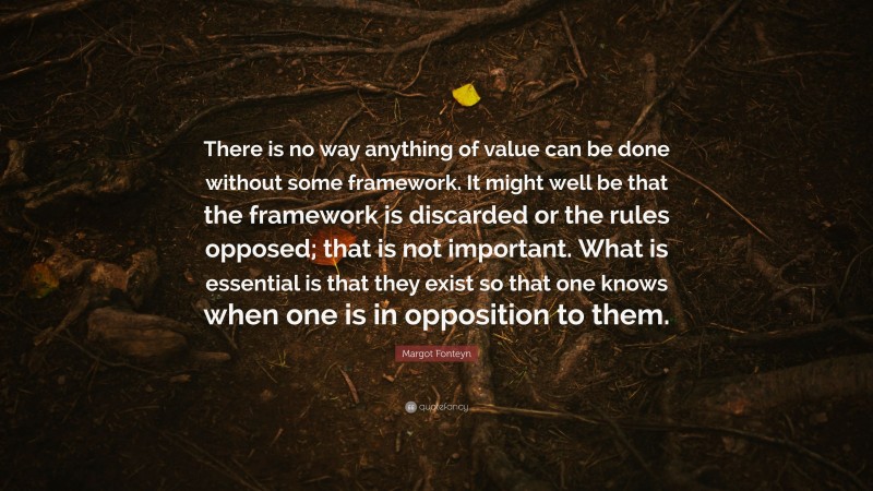 Margot Fonteyn Quote: “There is no way anything of value can be done without some framework. It might well be that the framework is discarded or the rules opposed; that is not important. What is essential is that they exist so that one knows when one is in opposition to them.”