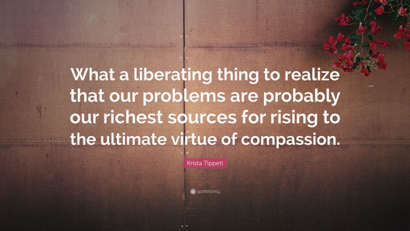 Krista Tippett Quote: “What a liberating thing to realize that our problems are probably our richest sources for rising to the ultimate virtue of compassion.”