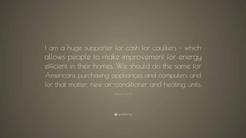 Harold Ford, Jr. Quote: “I am a huge supporter for cash for caulkers – which allows people to make improvement for energy efficient in their homes. We should do the same for Americans purchasing appliances and computers and for that matter, new air-conditioner and heating units.”