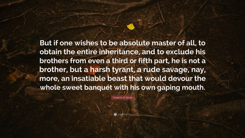 Gregory of Nyssa Quote: “But if one wishes to be absolute master of all, to obtain the entire inheritance, and to exclude his brothers from even a third or fifth part, he is not a brother, but a harsh tyrant, a rude savage, nay, more, an insatiable beast that would devour the whole sweet banquet with his own gaping mouth.”