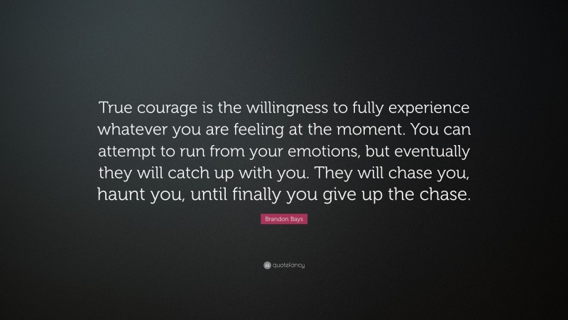 Brandon Bays Quote: “True courage is the willingness to fully experience whatever you are feeling at the moment. You can attempt to run from your emotions, but eventually they will catch up with you. They will chase you, haunt you, until finally you give up the chase.”