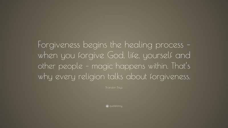 Brandon Bays Quote: “Forgiveness begins the healing process – when you forgive God, life, yourself and other people – magic happens within. That’s why every religion talks about forgiveness.”