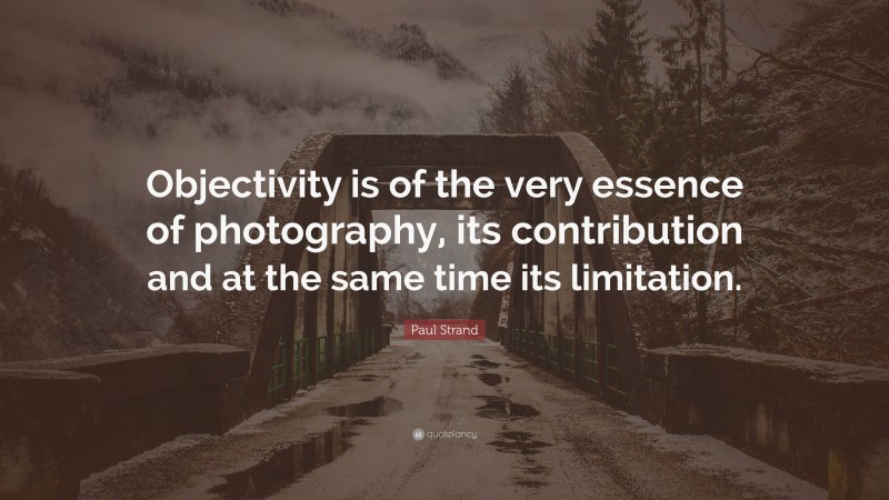 Paul Strand Quote: “Objectivity is of the very essence of photography, its contribution and at the same time its limitation.”