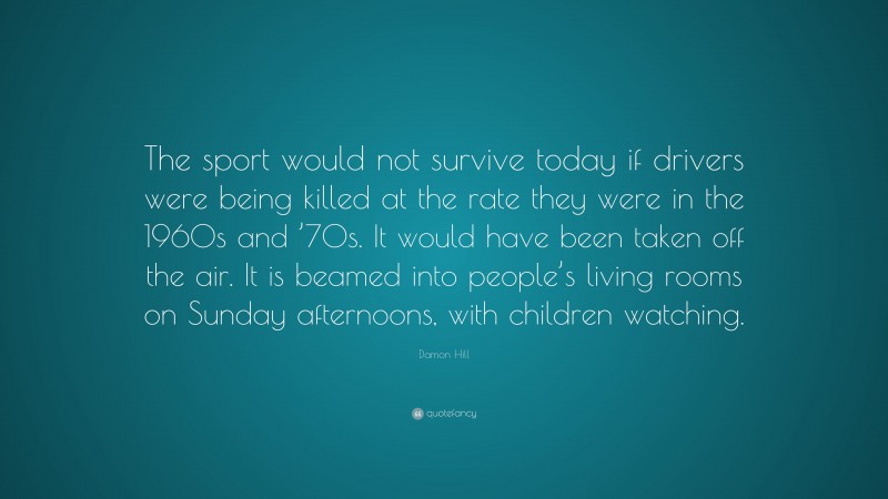 Damon Hill Quote: “The sport would not survive today if drivers were being killed at the rate they were in the 1960s and ’70s. It would have been taken off the air. It is beamed into people’s living rooms on Sunday afternoons, with children watching.”