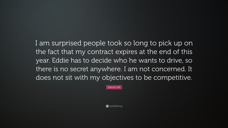 Damon Hill Quote: “I am surprised people took so long to pick up on the fact that my contract expires at the end of this year. Eddie has to decide who he wants to drive, so there is no secret anywhere. I am not concerned. It does not sit with my objectives to be competitive.”