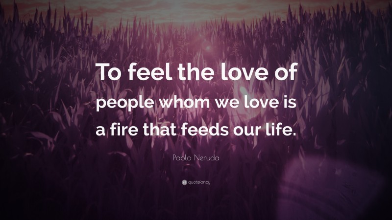 Pablo Neruda Quote: “To feel the love of people whom we love is a fire that feeds our life.”
