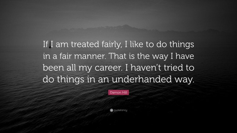 Damon Hill Quote: “If I am treated fairly, I like to do things in a fair manner. That is the way I have been all my career. I haven’t tried to do things in an underhanded way.”
