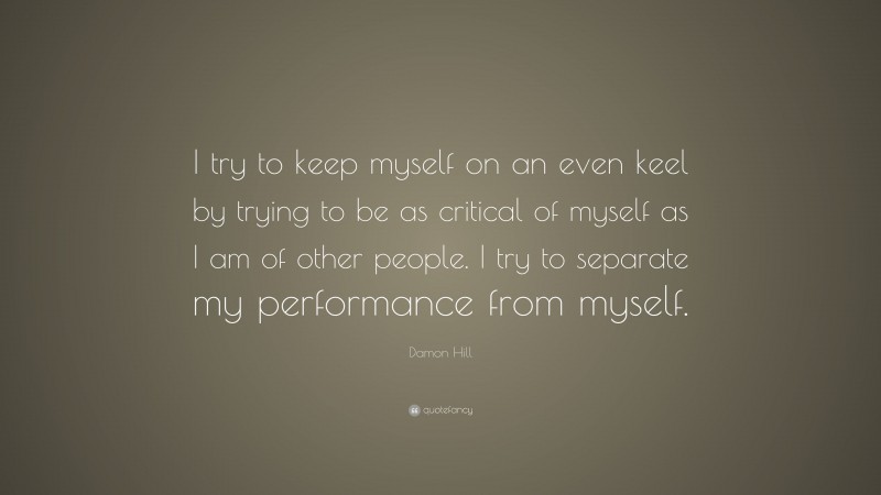 Damon Hill Quote: “I try to keep myself on an even keel by trying to be as critical of myself as I am of other people. I try to separate my performance from myself.”