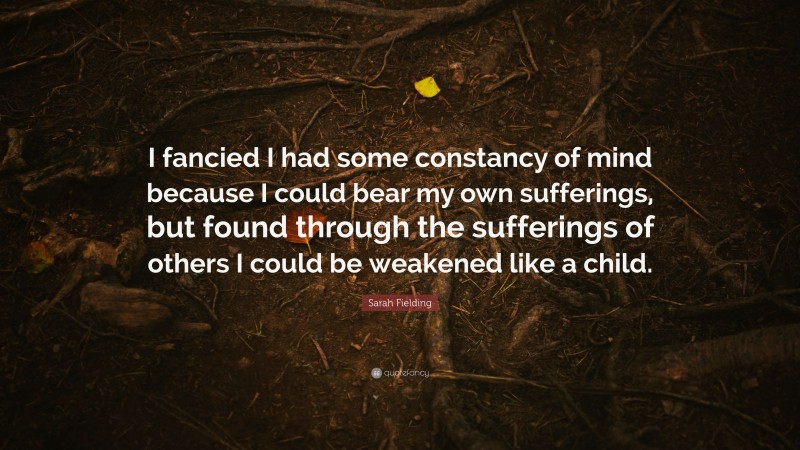 Sarah Fielding Quote: “I fancied I had some constancy of mind because I could bear my own sufferings, but found through the sufferings of others I could be weakened like a child.”