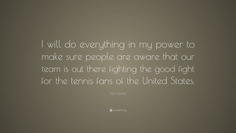 Jim Courier Quote: “I will do everything in my power to make sure people are aware that our team is out there fighting the good fight for the tennis fans of the United States.”