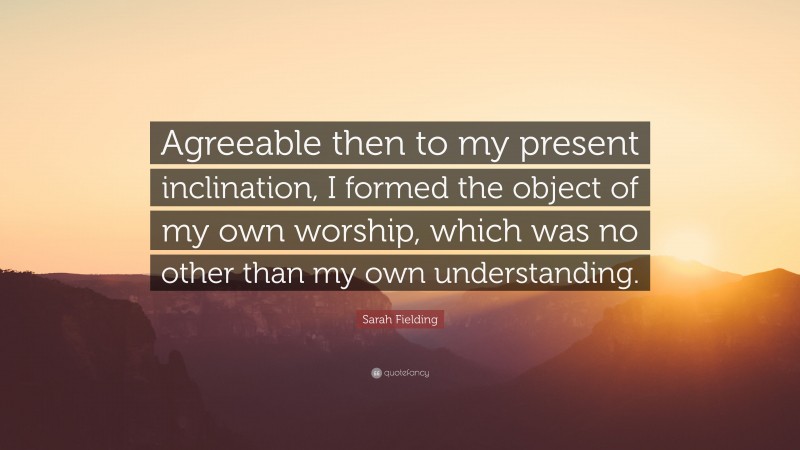 Sarah Fielding Quote: “Agreeable then to my present inclination, I formed the object of my own worship, which was no other than my own understanding.”