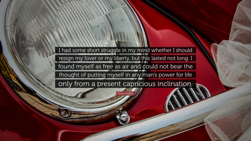 Sarah Fielding Quote: “I had some short struggle in my mind whether I should resign my lover or my liberty, but this lasted not long. I found myself as free as air and could not bear the thought of putting myself in any man’s power for life only from a present capricious inclination.”