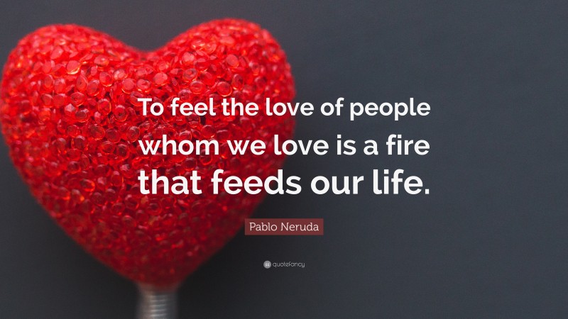 Pablo Neruda Quote: “To feel the love of people whom we love is a fire that feeds our life.”