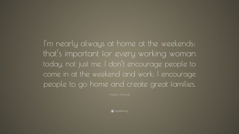 Angela Ahrendts Quote: “I’m nearly always at home at the weekends; that’s important for every working woman today, not just me. I don’t encourage people to come in at the weekend and work; I encourage people to go home and create great families.”